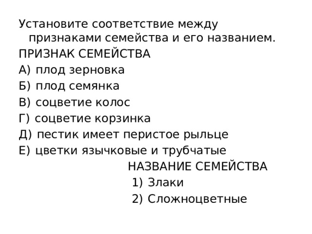 Установите соответствие между признаками семейства и его названием. ПРИЗНАК СЕМЕЙСТВА А)  плод зерновка Б)  плод семянка В)  соцветие колос Г)  соцветие корзинка Д)  пестик имеет перистое рыльце Е)  цветки язычковые и трубчатые  НАЗВАНИЕ СЕМЕЙСТВА  1)  Злаки  2)  Сложноцветные 