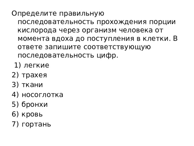 Определите правильную последовательность прохождения порции кислорода через организм человека от момента вдоха до поступления в клетки. В ответе запишите соответствующую последовательность цифр.   1)  легкие 2)  трахея 3)  ткани 4)  носоглотка 5)  бронхи 6)  кровь 7)  гортань 