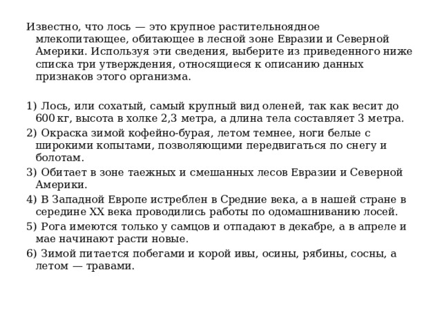 Известно, что лось  — это крупное растительноядное млекопитающее, обитающее в лесной зоне Евразии и Северной Америки. Используя эти сведения, выберите из приведенного ниже списка три утверждения, относящиеся к описанию данных признаков этого организма.   1)  Лось, или сохатый, самый крупный вид оленей, так как весит до 600 кг, высота в холке 2,3 метра, а длина тела составляет 3 метра. 2)  Окраска зимой кофейно-бурая, летом темнее, ноги белые с широкими копытами, позволяющими передвигаться по снегу и болотам. 3)  Обитает в зоне таежных и смешанных лесов Евразии и Северной Америки. 4)  В Западной Европе истреблен в Средние века, а в нашей стране в середине XX века проводились работы по одомашниванию лосей. 5)  Рога имеются только у самцов и отпадают в декабре, а в апреле и мае начинают расти новые. 6)  Зимой питается побегами и корой ивы, осины, рябины, сосны, а летом  — травами. 