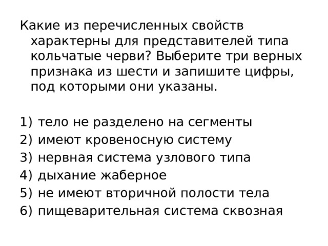 Какие из перечисленных свойств характерны для представителей типа кольчатые черви? Выберите три верных признака из шести и запишите цифры, под которыми они указаны.   1)  тело не разделено на сегменты 2)  имеют кровеносную систему 3)  нервная система узлового типа 4)  дыхание жаберное 5)  не имеют вторичной полости тела 6)  пищеварительная система сквозная 