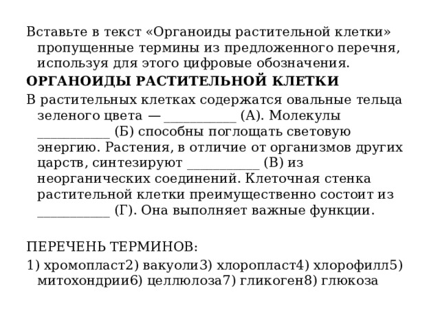 Вставьте в текст «Органоиды растительной клетки» пропущенные термины из предложенного перечня, используя для этого цифровые обозначения. ОРГАНОИДЫ РАСТИТЕЛЬНОЙ КЛЕТКИ В растительных клетках содержатся овальные тельца зеленого цвета  — ___________ (А). Молекулы ___________ (Б) способны поглощать световую энергию. Растения, в отличие от организмов других царств, синтезируют ___________ (В) из неорганических соединений. Клеточная стенка растительной клетки преимущественно состоит из ___________ (Г). Она выполняет важные функции.   ПЕРЕЧЕНЬ ТЕРМИНОВ: 1) хромопласт2) вакуоли3) хлоропласт4) хлорофилл5) митохондрии6) целлюлоза7) гликоген8) глюкоза 