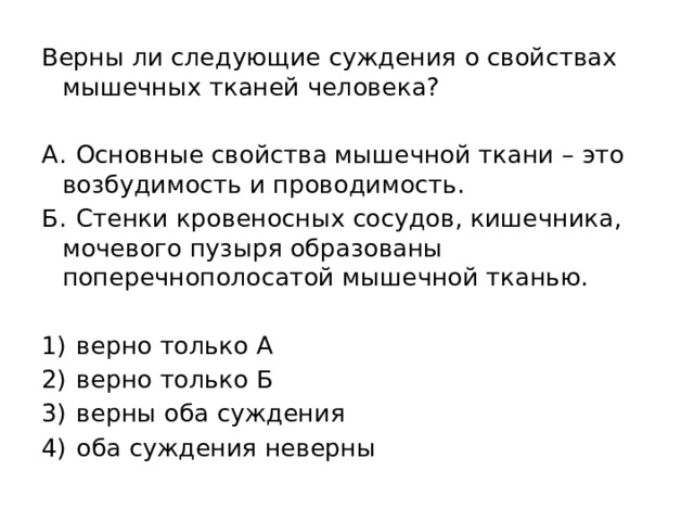 Верны ли следующие суждения о свойствах мышечных тканей человека?   А.  Основные свойства мышечной ткани – это возбудимость и проводимость. Б.  Стенки кровеносных сосудов, кишечника, мочевого пузыря образованы поперечнополосатой мышечной тканью.   1)  верно только А 2)  верно только Б 3)  верны оба суждения 4)  оба суждения неверны 