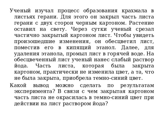 Ученый изучал процесс образования крахмала в листьях герани. Для этого он закрыл часть листа герани с двух сторон черным картоном. Растение оставил на свету. Через сутки ученый срезал частично закрытый картоном лист. Чтобы увидеть произошедшие изменения, он обесцветил лист, поместив его в кипящий этанол. Далее, для удаления этанола, промыл лист в горячей воде. На обесцвеченный лист ученый нанес слабый раствор йода. Часть листа, которая была закрыта картоном, практически не изменила цвет, а та, что не была закрыта, приобрела темно-синий цвет. Какой вывод можно сделать по результатам эксперимента? В связи с чем закрытая картоном часть листа не окрасилась в темно-синий цвет при действии на лист раствором йода? 