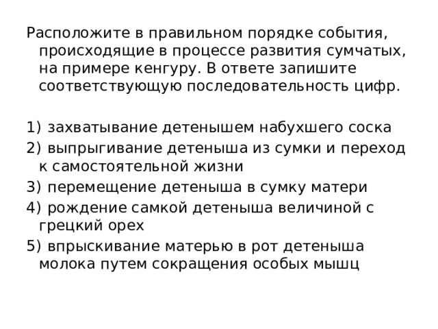 Расположите в правильном порядке события, происходящие в процессе развития сумчатых, на примере кенгуру. В ответе запишите соответствующую последовательность цифр.   1)  захватывание детенышем набухшего соска 2)  выпрыгивание детеныша из сумки и переход к самостоятельной жизни 3)  перемещение детеныша в сумку матери 4)  рождение самкой детеныша величиной с грецкий орех 5)  впрыскивание матерью в рот детеныша молока путем сокращения особых мышц 