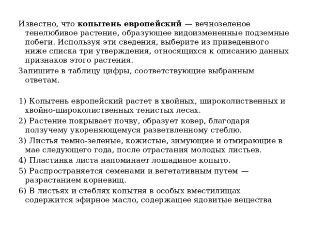 Известно, что копытень европейский   — вечнозеленое тенелюбивое растение, образующее видоизмененные подземные побеги. Используя эти сведения, выберите из приведенного ниже списка три утверждения, относящихся к описанию данных признаков этого растения. Запишите в таблицу цифры, соответствующие выбранным ответам.   1)  Копытень европейский растет в хвойных, широколиственных и хвойно-широколиственных тенистых лесах. 2)  Растение покрывает почву, образует ковер, благодаря ползучему укореняющемуся разветвленному стеблю. 3)  Листья темно-зеленые, кожистые, зимующие и отмирающие в мае следующего года, после отрастания молодых листьев. 4)  Пластинка листа напоминает лошадиное копыто. 5)  Распространяется семенами и вегетативным путем  — разрастанием корневищ. 6)  В листьях и стеблях копытня в особых вместилищах содержится эфирное масло, содержащее ядовитые вещества 