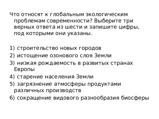 Что относят к глобальным экологическим проблемам современности? Выберите три верных ответа из шести и запишите цифры, под которыми они указаны.   1)  строительство новых городов 2)  истощение озонового слоя Земли 3)  низкая рождаемость в развитых странах Европы 4)  старение населения Земли 5)  загрязнение атмосферы продуктами различных производств 6)  сокращение видового разнообразия биосферы 