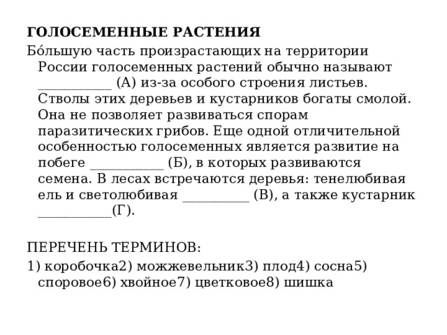 ГОЛОСЕМЕННЫЕ РАСТЕНИЯ Бóльшую часть произрастающих на территории России голосеменных растений обычно называют ___________ (А) из-за особого строения листьев. Стволы этих деревьев и кустарников богаты смолой. Она не позволяет развиваться спорам паразитических грибов. Еще одной отличительной особенностью голосеменных является развитие на побеге ___________ (Б), в которых развиваются семена. В лесах встречаются деревья: тенелюбивая ель и светолюбивая __________ (В), а также кустарник ___________(Г).   ПЕРЕЧЕНЬ ТЕРМИНОВ: 1) коробочка2) можжевельник3) плод4) сосна5) споровое6) хвойное7) цветковое8) шишка 