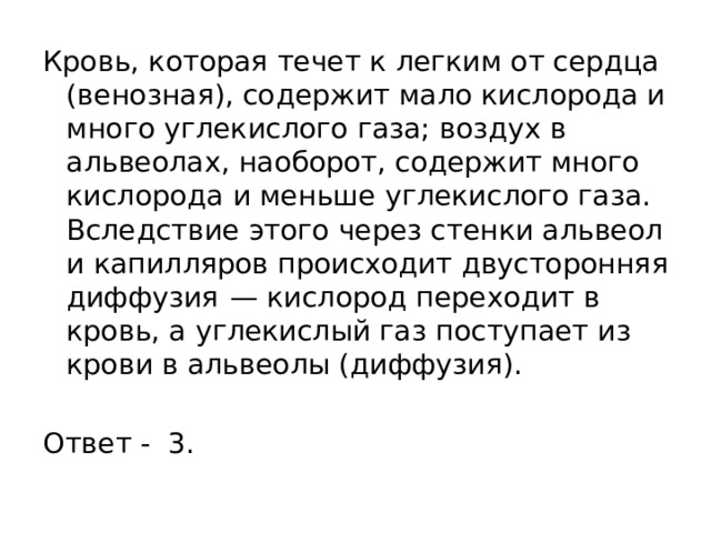 Кровь, которая течет к легким от сердца (венозная), содержит мало кислорода и много углекислого газа; воздух в альвеолах, наоборот, содержит много кислорода и меньше углекислого газа. Вследствие этого через стенки альвеол и капилляров происходит двусторонняя диффузия  — кислород переходит в кровь, а углекислый газ поступает из крови в альвеолы (диффузия).   Ответ - 3. 