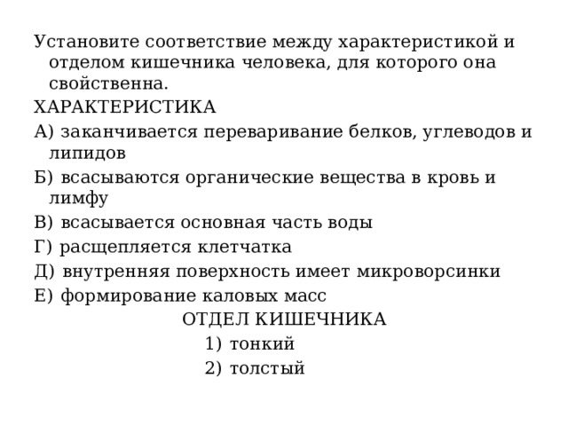 Установите соответствие между характеристикой и отделом кишечника человека, для которого она свойственна. ХАРАКТЕРИСТИКА А)  заканчивается переваривание белков, углеводов и липидов Б)  всасываются органические вещества в кровь и лимфу В)  всасывается основная часть воды Г)  расщепляется клетчатка Д)  внутренняя поверхность имеет микроворсинки Е)  формирование каловых масс  ОТДЕЛ КИШЕЧНИКА  1)  тонкий  2)  толстый 