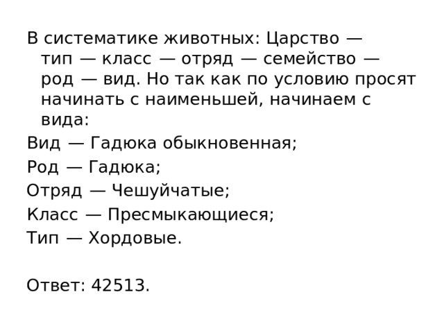 В систематике животных: Царство  — тип  — класс  — отряд  — семейство  — род  — вид. Но так как по условию просят начинать с наименьшей, начинаем с вида: Вид  — Гадюка обыкновенная; Род  — Гадюка; Отряд  — Чешуйчатые; Класс  — Пресмыкающиеся; Тип  — Хордовые.   Ответ: 42513. 