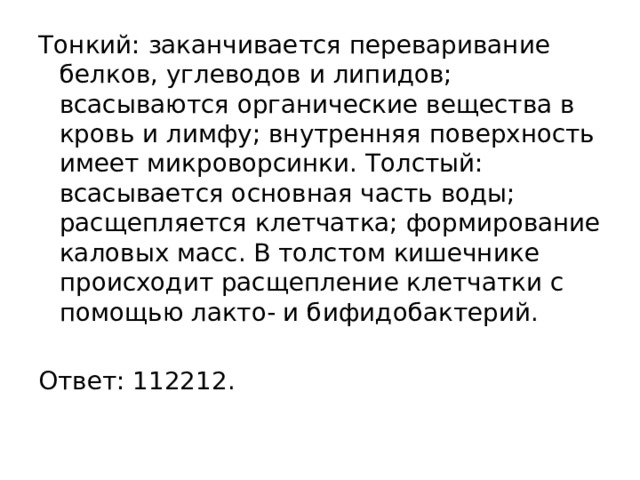 Тонкий: заканчивается переваривание белков, углеводов и липидов; всасываются органические вещества в кровь и лимфу; внутренняя поверхность имеет микроворсинки. Толстый: всасывается основная часть воды; расщепляется клетчатка; формирование каловых масс. В толстом кишечнике происходит расщепление клетчатки с помощью лакто- и бифидобактерий.   Ответ: 112212. 