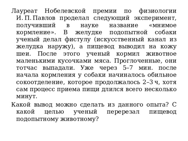 Лауреат Нобелевской премии по физиологии И. П. Павлов проделал следующий эксперимент, получивший в науке название «мнимое кормление». В желудке подопытной собаки ученый делал фистулу (искусственный канал из желудка наружу), а пищевод выводил на кожу шеи. После этого ученый кормил животное маленькими кусочками мяса. Проглоченные, они тотчас выпадали. Уже через 5–7 мин. после начала кормления у собаки начиналось обильное сокоотделение, которое продолжалось 2–3 ч, хотя сам процесс приема пищи длился всего несколько минут. Какой вывод можно сделать из данного опыта? С какой целью ученый перерезал пищевод подопытному животному? 
