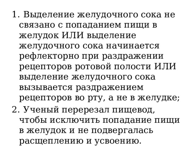 1.  Выделение желудочного сока не связано с попаданием пищи в желудок ИЛИ выделение желудочного сока начинается рефлекторно при раздражении рецепторов ротовой полости ИЛИ выделение желудочного сока вызывается раздражением рецепторов во рту, а не в желудке; 2.  Ученый перерезал пищевод, чтобы исключить попадание пищи в желудок и не подвергалась расщеплению и усвоению. 