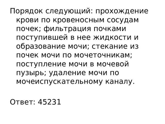 Порядок следующий: прохождение крови по кровеносным сосудам почек; фильтрация почками поступившей в нее жидкости и образование мочи; стекание из почек мочи по мочеточникам; поступление мочи в мочевой пузырь; удаление мочи по мочеиспускательному каналу.   Ответ: 45231 