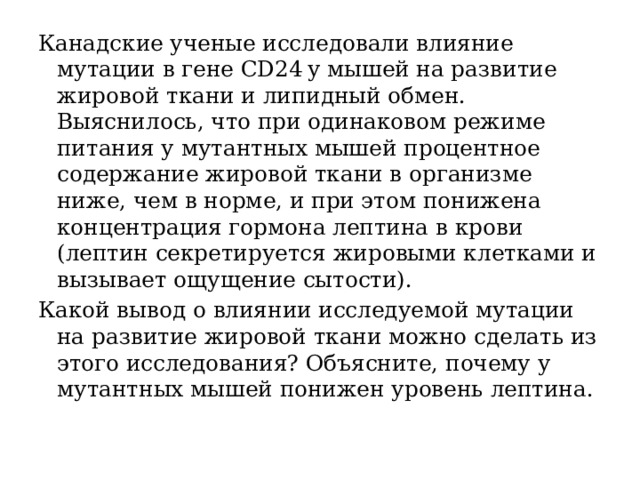 Канадские ученые исследовали влияние мутации в гене CD24 у мышей на развитие жировой ткани и липидный обмен. Выяснилось, что при одинаковом режиме питания у мутантных мышей процентное содержание жировой ткани в организме ниже, чем в норме, и при этом понижена концентрация гормона лептина в крови (лептин секретируется жировыми клетками и вызывает ощущение сытости). Какой вывод о влиянии исследуемой мутации на развитие жировой ткани можно сделать из этого исследования? Объясните, почему у мутантных мышей понижен уровень лептина. 