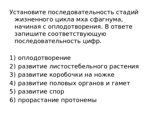 Установите последовательность стадий жизненного цикла мха сфагнума, начиная с оплодотворения. В ответе запишите соответствующую последовательность цифр.   1)  оплодотворение 2)  развитие листостебельного растения 3)  развитие коробочки на ножке 4)  развитие половых органов и гамет 5)  развитие спор 6)  прорастание протонемы 