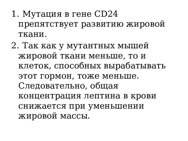 1.  Мутация в гене CD24 препятствует развитию жировой ткани. 2.  Так как у мутантных мышей жировой ткани меньше, то и клеток, способных вырабатывать этот гормон, тоже меньше. Следовательно, общая концентрация лептина в крови снижается при уменьшении жировой массы. 