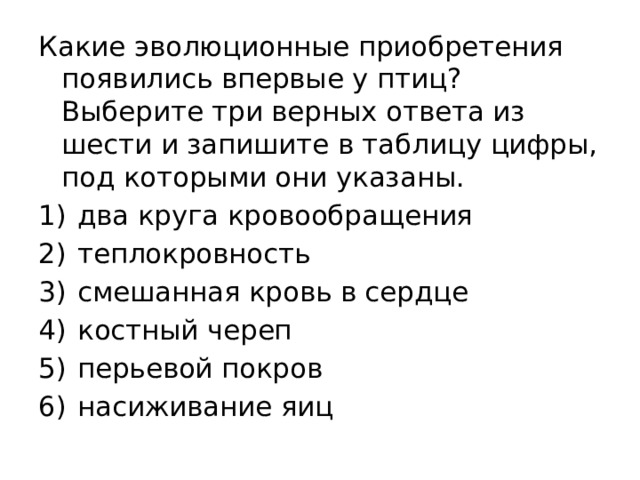 Какие эволюционные приобретения появились впервые у птиц? Выберите три верных ответа из шести и запишите в таблицу цифры, под которыми они указаны. 1)  два круга кровообращения 2)  теплокровность 3)  смешанная кровь в сердце 4)  костный череп 5)  перьевой покров 6)  насиживание яиц 