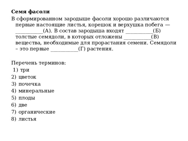 Семя фасоли В сформированном зародыше фасоли хорошо различаются первые настоящие листья, корешок и верхушка побега  —___________(А). В состав зародыша входят ___________(Б) толстые семядоли, в которых отложены ___________(В) вещества, необходимые для прорастания семени. Семядоли – это первые ___________(Г) растения.   Перечень терминов:   1)  три 2)  цветок 3)  почечка 4)  минеральные 5)  плоды 6)  две 7)  органические 8)  листья 