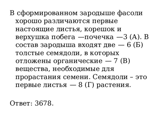 В сформированном зародыше фасоли хорошо различаются первые настоящие листья, корешок и верхушка побега  —почечка  —3 (А). В состав зародыша входят две  — 6 (Б) толстые семядоли, в которых отложены органические  — 7 (В) вещества, необходимые для прорастания семени. Семядоли – это первые листья  — 8 (Г) растения.   Ответ: 3678. 