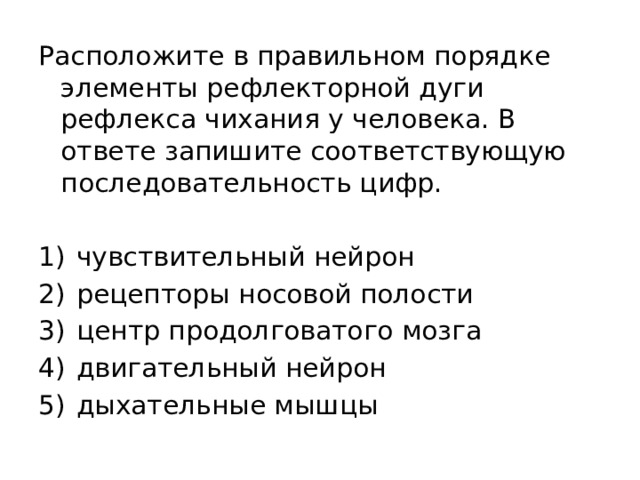 Расположите в правильном порядке элементы рефлекторной дуги рефлекса чихания у человека. В ответе запишите соответствующую последовательность цифр.   1)  чувствительный нейрон 2)  рецепторы носовой полости 3)  центр продолговатого мозга 4)  двигательный нейрон 5)  дыхательные мышцы 