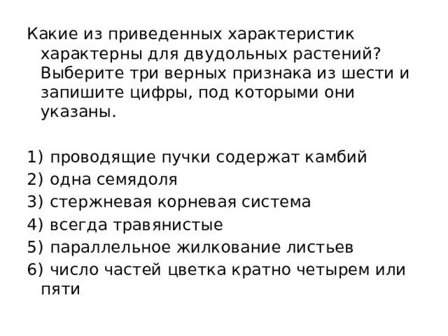 Какие из приведенных характеристик характерны для двудольных растений? Выберите три верных признака из шести и запишите цифры, под которыми они указаны.   1)  проводящие пучки содержат камбий 2)  одна семядоля 3)  стержневая корневая система 4)  всегда травянистые 5)  параллельное жилкование листьев 6)  число частей цветка кратно четырем или пяти 
