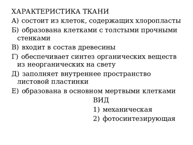 ХАРАКТЕРИСТИКА ТКАНИ A)  состоит из клеток, содержащих хлоропласты Б)  образована клетками с толстыми прочными стенками В)  входит в состав древесины Г)  обеспечивает синтез органических веществ из неорганических на свету Д)  заполняет внутреннее пространство листовой пластинки Е)  образована в основном мертвыми клетками  ВИД  1)  механическая  2)  фотосинтезирующая 