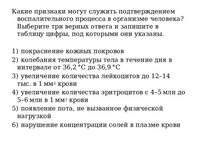 Какие признаки могут служить подтверждением воспалительного процесса в организме человека? Выберите три верных ответа и запишите в таблицу цифры, под которыми они указаны.   1)  покраснение кожных покровов 2)  колебания температуры тела в течение дня в интервале от 36,2 °C до 36,9 °C 3)  увеличение количества лейкоцитов до 12–14 тыс. в 1 мм 3 крови 4)  увеличение количества эритроцитов с 4–5 млн до 5–6 млн в 1 мм 3 крови 5)  появление пота, не вызванное физической нагрузкой 6)  нарушение концентрации солей в плазме крови 