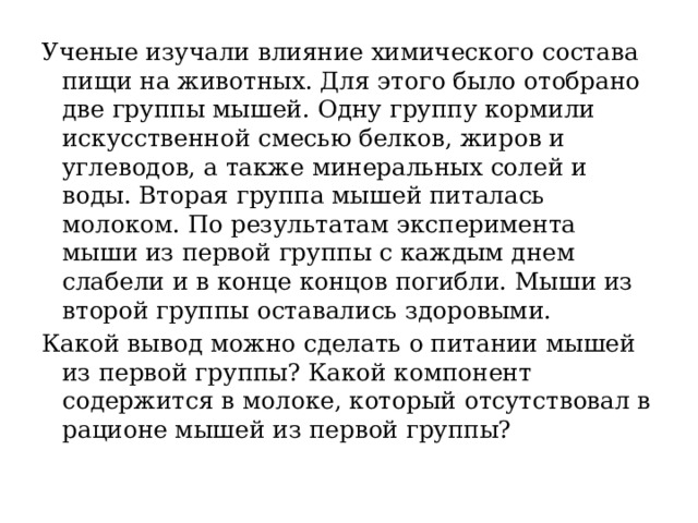 Ученые изучали влияние химического состава пищи на животных. Для этого было отобрано две группы мышей. Одну группу кормили искусственной смесью белков, жиров и углеводов, а также минеральных солей и воды. Вторая группа мышей питалась молоком. По результатам эксперимента мыши из первой группы с каждым днем слабели и в конце концов погибли. Мыши из второй группы оставались здоровыми. Какой вывод можно сделать о питании мышей из первой группы? Какой компонент содержится в молоке, который отсутствовал в рационе мышей из первой группы? 