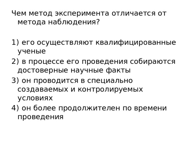 Чем метод эксперимента отличается от метода наблюдения?   1)  его осуществляют квалифицированные ученые 2)  в процессе его проведения собираются достоверные научные факты 3)  он проводится в специально создаваемых и контролируемых условиях 4)  он более продолжителен по времени проведения 