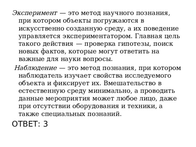 Эксперимент   — это метод научного познания, при котором объекты погружаются в искусственно созданную среду, а их поведение управляется экспериментатором. Главная цель такого действия  — проверка гипотезы, поиск новых фактов, которые могут ответить на важные для науки вопросы.   Наблюдение   — это метод познания, при котором наблюдатель изучает свойства исследуемого объекта и фиксирует их. Вмешательство в естественную среду минимально, а проводить данные мероприятия может любое лицо, даже при отсутствии оборудования и техники, а также специальных познаний. ОТВЕТ: 3 