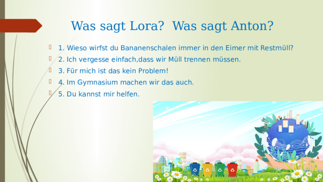 Was sagt Lora? Was sagt Anton? 1. Wieso wirfst du Bananenschalen immer in den Eimer mit Restm üll?  2. Ich vergesse einfach,dass wir Müll trennen müssen. 3. Für mich ist das kein Problem! 4. Im Gymnasium machen wir das auch. 5. Du kannst mir helfen. 