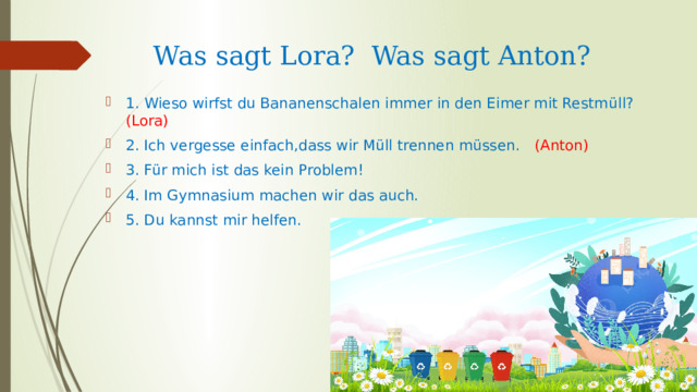 Was sagt Lora? Was sagt Anton? 1. Wieso wirfst du Bananenschalen immer in den Eimer mit Restm üll? (Lora)  2. Ich vergesse einfach,dass wir Müll trennen müssen. (Anton) 3. Für mich ist das kein Problem! 4. Im Gymnasium machen wir das auch. 5. Du kannst mir helfen. 