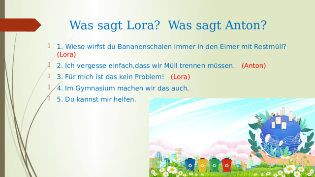 Was sagt Lora? Was sagt Anton? 1. Wieso wirfst du Bananenschalen immer in den Eimer mit Restm üll?  ( Lora) 2. Ich vergesse einfach,dass wir Müll trennen müssen. (Anton) 3. Für mich ist das kein Problem! (Lora) 4. Im Gymnasium machen wir das auch. 5. Du kannst mir helfen. 