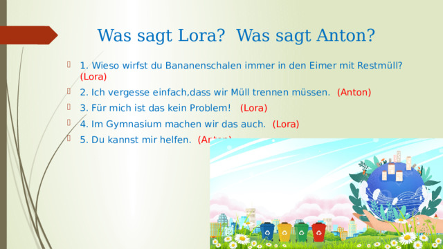 Was sagt Lora? Was sagt Anton? 1. Wieso wirfst du Bananenschalen immer in den Eimer mit Restm üll?  ( Lora)  2. Ich vergesse einfach,dass wir Müll trennen müssen. (Anton) 3. Für mich ist das kein Problem! (Lora) 4. Im Gymnasium machen wir das auch. (Lora) 5. Du kannst mir helfen. (Anton) 
