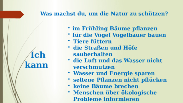 Was machst du, um die Natur zu schützen?   im Frühling Bäume pflanzen für die Vögel Vogelbauer bauen Tiere füttern die Straßen und Höfe sauberhalten die Luft und das Wasser nicht verschmutzen Wasser und Energie sparen seltene Pflanzen nicht pflücken keine Bäume brechen Menschen über ökologische Probleme informieren  an ökologischen Aktionen teilnehmen  Ich kann 