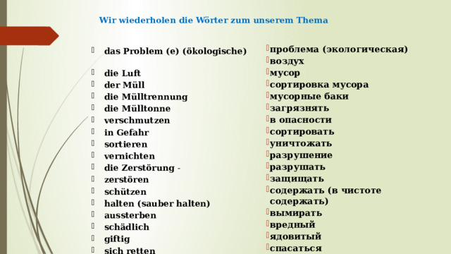 Wir wiederholen die Wörter zum unserem Thema   проблема (экологическая) воздух мусор сортировка мусора мусорные баки загрязнять в опасности сортировать уничтожать разрушение разрушать защищать содержать (в чистоте содержать) вымирать вредный ядовитый спасаться das Problem (e) (ökologische)  die Luft  der Müll  die Mülltrennung die Mülltonne verschmutzen  in Gefahr sortieren vernichten die Zerstörung - zerstören schützen halten (sauber halten) aussterben schädlich giftig  sich retten   