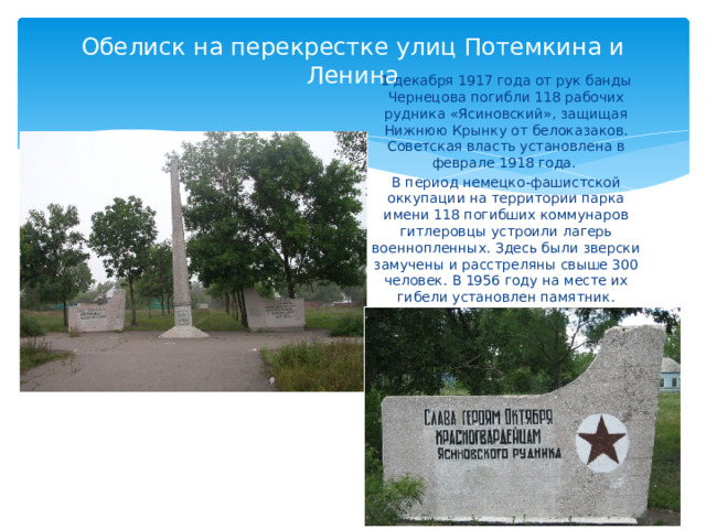 Обелиск на перекрестке улиц Потемкина и Ленина 1 декабря 1917 года от рук банды Чернецова погибли 118 рабочих рудника «Ясиновский», защищая Нижнюю Крынку от белоказаков. Советская власть установлена в феврале 1918 года. В период немецко-фашистской оккупации на территории парка имени 118 погибших коммунаров гитлеровцы устроили лагерь военнопленных. Здесь были зверски замучены и расстреляны свыше 300 человек. В 1956 году на месте их гибели установлен памятник. 