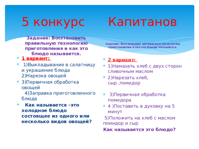 5 конкурс Капитанов Задание: Восстановить правильную технологию приготовления и как это блюдо называется. Задание: Восстановить правильную технологию приготовления и как это блюдо называется. 1 вариант:  1)Выкладывание в салатницу и украшение блюда  2)Нарезка овощей 3)Первичная обработка овощей  4)Заправка приготовленного блюда   Как называется –это холодное блюдо состоящее из одного или несколько видов овощей? 2 вариант: 1)Намазать хлеб с двух сторон сливочным маслом 2)Нарезать хлеб, сыр ,помидор  3)Первичная обработка помидора 4 )Поставить в духовку на 5 минут  5)Положить на хлеб с маслом помидор и сыр Как называется это блюдо? 