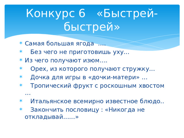 Конкурс 6 «Быстрей-быстрей» Самая большая ягода ….  Без чего не приготовишь уху… Из чего получают изюм….  Орех, из которого получают стружку…  Дочка для игры в «дочки-матери» …  Тропический фрукт с роскошным хвостом …  Итальянское всемирно известное блюдо..  Закончить пословицу : «Никогда не откладывай……» 