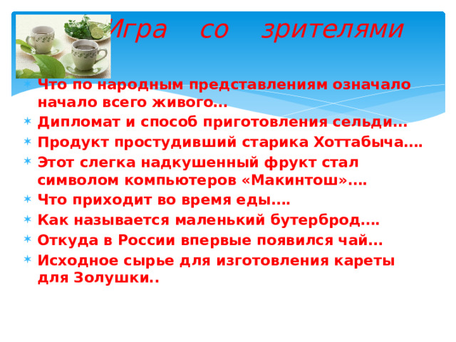  Игра со зрителями Что по народным представлениям означало начало всего живого… Дипломат и способ приготовления сельди… Продукт простудивший старика Хоттабыча…. Этот слегка надкушенный фрукт стал символом компьютеров «Макинтош»…. Что приходит во время еды…. Как называется маленький бутерброд…. Откуда в России впервые появился чай… Исходное сырье для изготовления кареты для Золушки.. 