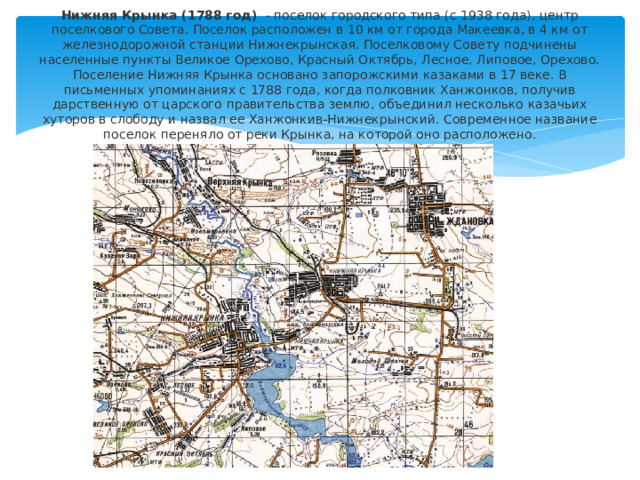Нижняя Крынка (1788 год)  - поселок городского типа (с 1938 года), центр поселкового Совета. Поселок расположен в 10 км от города Макеевка, в 4 км от железнодорожной станции Нижнекрынская. Поселковому Совету подчинены населенные пункты Великое Орехово, Красный Октябрь, Лесное, Липовое, Орехово. Поселение Нижняя Крынка основано запорожскими казаками в 17 веке. В письменных упоминаниях с 1788 года, когда полковник Ханжонков, получив дарственную от царского правительства землю, объединил несколько казачьих хуторов в слободу и назвал ее Ханжонкив-Нижнекрынский. Современное название поселок переняло от реки Крынка, на которой оно расположено.   