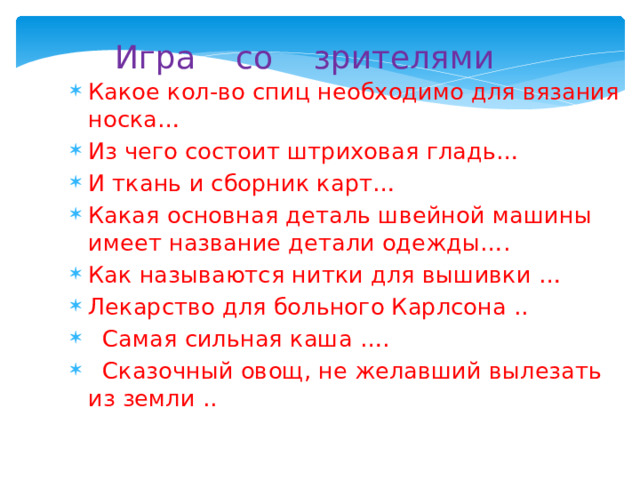  Игра со зрителями Какое кол-во спиц необходимо для вязания носка… Из чего состоит штриховая гладь… И ткань и сборник карт… Какая основная деталь швейной машины имеет название детали одежды…. Как называются нитки для вышивки … Лекарство для больного Карлсона ..  Самая сильная каша ….  Сказочный овощ, не желавший вылезать из земли .. 