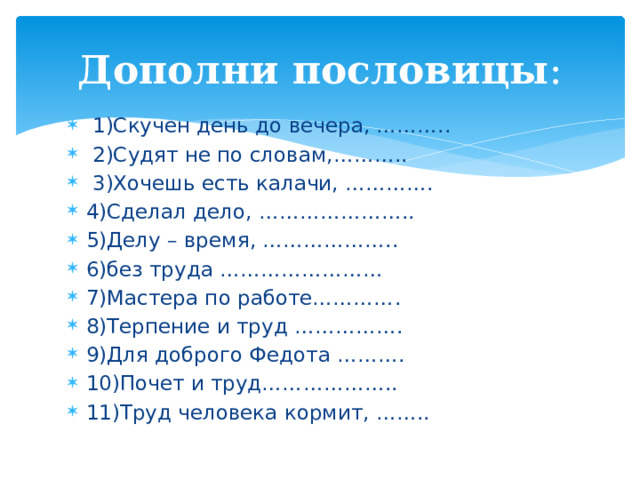 Дополни пословицы :  1)Скучен день до вечера, ………..  2)Судят не по словам,………..  3)Хочешь есть калачи, …………. 4)Сделал дело, ………………….. 5)Делу – время, ……………….. 6)без труда …………………… 7)Мастера по работе…………. 8)Терпение и труд ……………. 9)Для доброго Федота ………. 10)Почет и труд……………….. 11)Труд человека кормит, …….. 