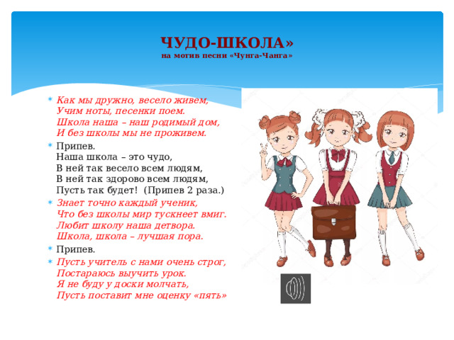 ЧУДО-ШКОЛА»  на мотив песни «Чунга-Чанга»   Как мы дружно, весело живем,  Учим ноты, песенки поем.  Школа наша – наш родимый дом,  И без школы мы не проживем. Припев.  Наша школа – это чудо,  В ней так весело всем людям,  В ней так здорово всем людям,  Пусть так будет! (Припев 2 раза.) Знает точно каждый ученик,  Что без школы мир тускнеет вмиг.  Любит школу наша детвора.  Школа, школа – лучшая пора. Припев. Пусть учитель с нами очень строг,  Постараюсь выучить урок.  Я не буду у доски молчать,  Пусть поставит мне оценку «пять» 
