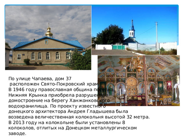 По улице Чапаева, дом 37  расположен Свято-Покровский храм. В 1946 году православная община поселка Нижняя Крынка приобрела разрушенное домостроение на берегу Ханжонковского водохранилища. По проекту известного донецкого архитектора Андрея Гладышева была возведена величественная колокольня высотой 32 метра. В 2013 году на колокольне были установлены 8 колоколов, отлитых на Донецком металлургическом заводе. 
