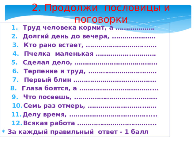 2. Продолжи пословицы и поговорки Труд человека кормит, а ………………. Долгий день до вечера, ………………… Кто рано встает, ……………………….…… Пчелка маленькая …………….…………. Сделал дело, ……………………………….… Терпение и труд, …………………………… Первый блин …………………………………. Глаза боятся, а ……………………………..… Что посеешь, ……………………….………… Семь раз отмерь, ………………….….……. Делу время, ………………………………...... Всякая работа ……………………………..... За каждый правильный ответ - 1 балл 