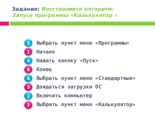Задание: Восстановите алгоритм:  Запуск программы «Калькулятор »     Выбрать пункт меню «Программы» Начало Нажать кнопку «Пуск» Конец Выбрать пункт меню «Стандартные» Дождаться загрузки ОС Включить компьютер Выбрать пункт меню «Калькулятор»  5 1 4 8 6 3 2 7 