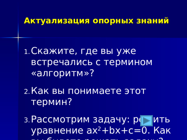 Актуализация опорных знаний Скажите, где вы уже встречались с термином «алгоритм»? Как вы понимаете этот термин? Рассмотрим задачу: решить уравнение ax 2 +bx+c=0. Как вы будете решать задачу? 