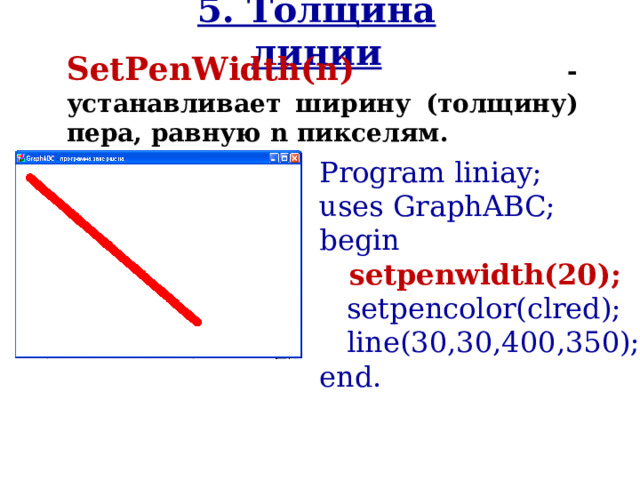 5. Толщина линии SetPenWidth(n )  - устанавливает ширину ( толщину ) пера, равную n пикселям. Program liniay; uses GraphABC; begin  setpenwidth(20);   setpencolor(clred);   line( 30,30 , 400 , 350 ); end. 